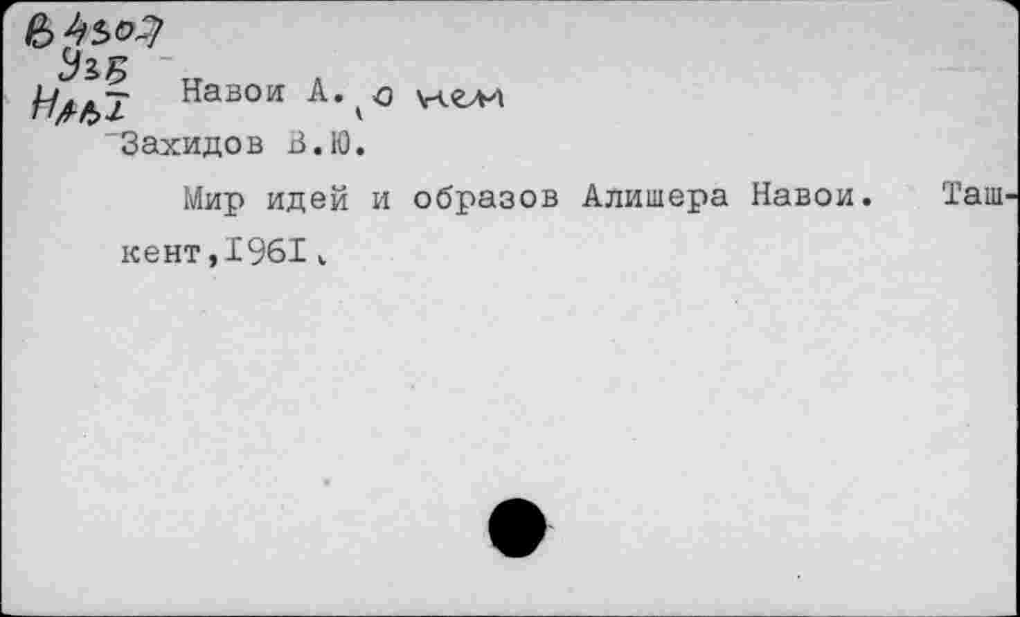 ﻿Навои
'Захидов В.Ю.
Мир идей и образов Алишера Навои. Таш кент,1961к